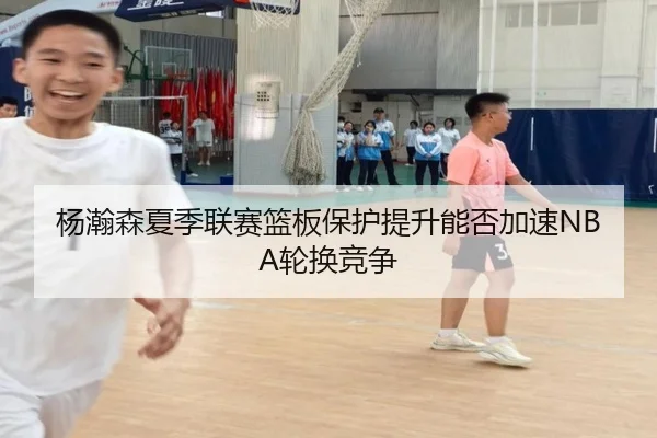 杨瀚森夏季联赛篮板保护提升能否加速NBA轮换竞争