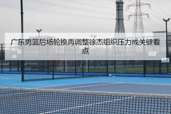 广东男篮后场轮换再调整徐杰组织压力成关键看点